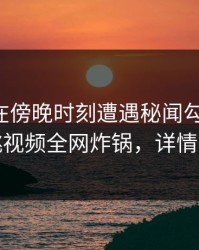 圈内人在傍晚时刻遭遇秘闻勾魂摄魄，樱桃视频全网炸锅，详情曝光