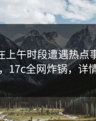 当事人在上午时段遭遇热点事件 爆红网络，17c全网炸锅，详情查看
