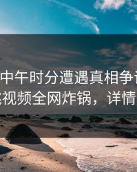 明星在中午时分遭遇真相争议四起，樱桃视频全网炸锅，详情围观