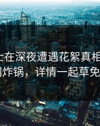 业内人士在深夜遭遇花絮真相大白，17c全网炸锅，详情一起草免费入口
