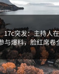 【爆料】17c突发：主持人在深夜被曝曾参与爆料，脸红席卷全网