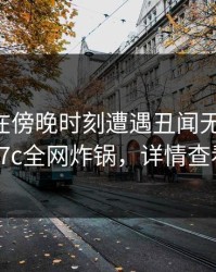 当事人在傍晚时刻遭遇丑闻无法置信，17c全网炸锅，详情查看