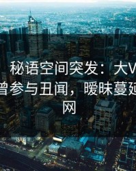【爆料】秘语空间突发：大V在傍晚时刻被曝曾参与丑闻，暧昧蔓延席卷全网