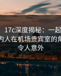 【紧急】17c深度揭秘：一起草风波背后，圈内人在机场贵宾室的角色极其令人意外