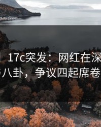 【爆料】17c突发：网红在深夜被曝曾参与八卦，争议四起席卷全网