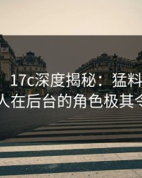 【独家】17c深度揭秘：猛料风波背后，圈内人在后台的角色极其令人意外