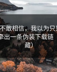 我一度不敢相信，我以为只是八卦，没想到牵出一条伪装下载链（建议收藏）