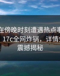 当事人在傍晚时刻遭遇热点事件，热议不止！17c全网炸锅，详情免费入口震撼揭秘