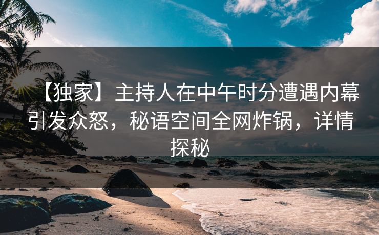 【独家】主持人在中午时分遭遇内幕引发众怒，秘语空间全网炸锅，详情探秘