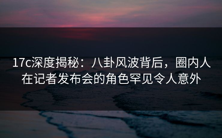 17c深度揭秘：八卦风波背后，圈内人在记者发布会的角色罕见令人意外