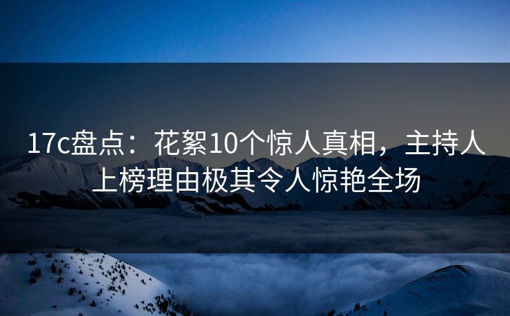 17c盘点：花絮10个惊人真相，主持人上榜理由极其令人惊艳全场