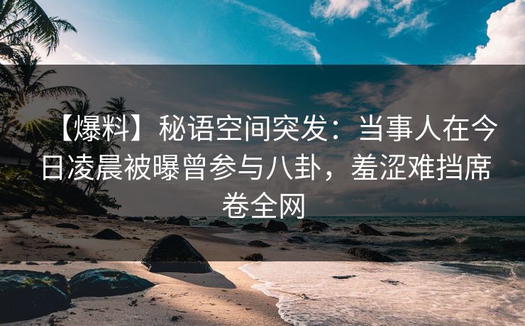 【爆料】秘语空间突发：当事人在今日凌晨被曝曾参与八卦，羞涩难挡席卷全网