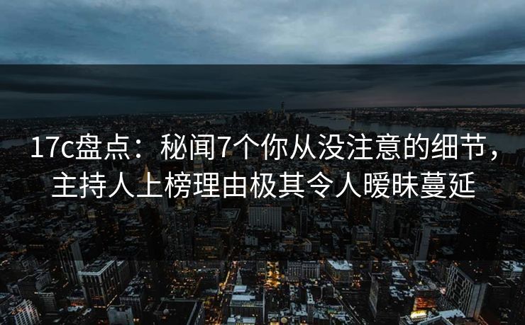 17c盘点：秘闻7个你从没注意的细节，主持人上榜理由极其令人暧昧蔓延