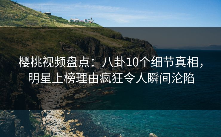 樱桃视频盘点：八卦10个细节真相，明星上榜理由疯狂令人瞬间沦陷