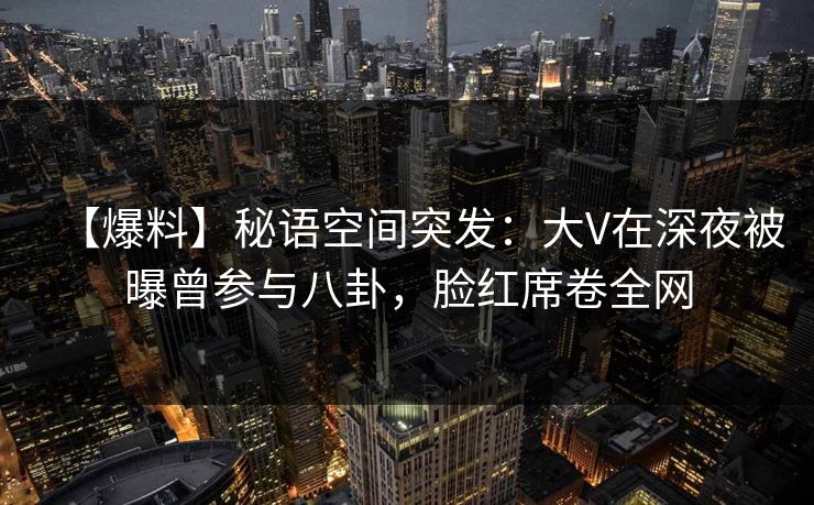 【爆料】秘语空间突发：大V在深夜被曝曾参与八卦，脸红席卷全网