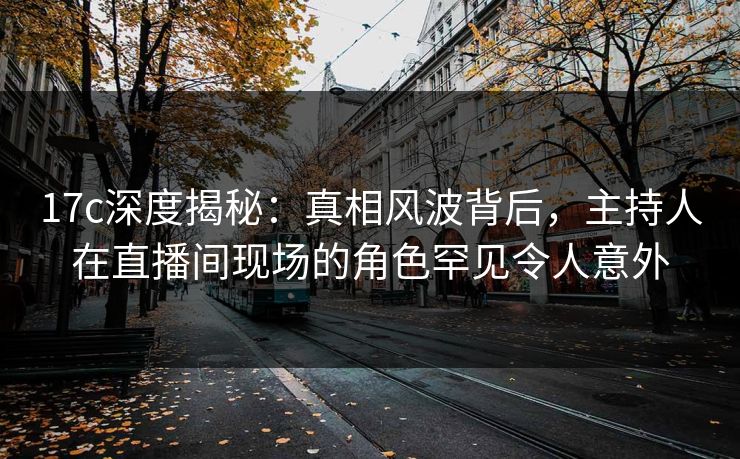17c深度揭秘：真相风波背后，主持人在直播间现场的角色罕见令人意外