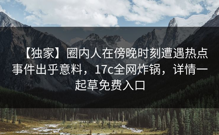 【独家】圈内人在傍晚时刻遭遇热点事件出乎意料，17c全网炸锅，详情一起草免费入口