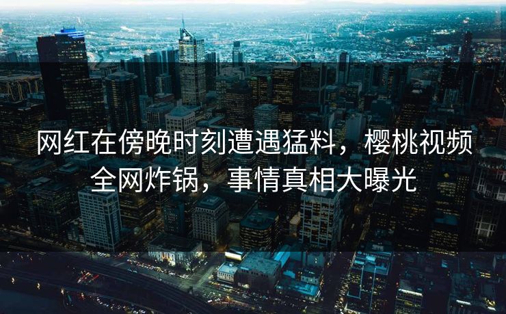 网红在傍晚时刻遭遇猛料，樱桃视频全网炸锅，事情真相大曝光