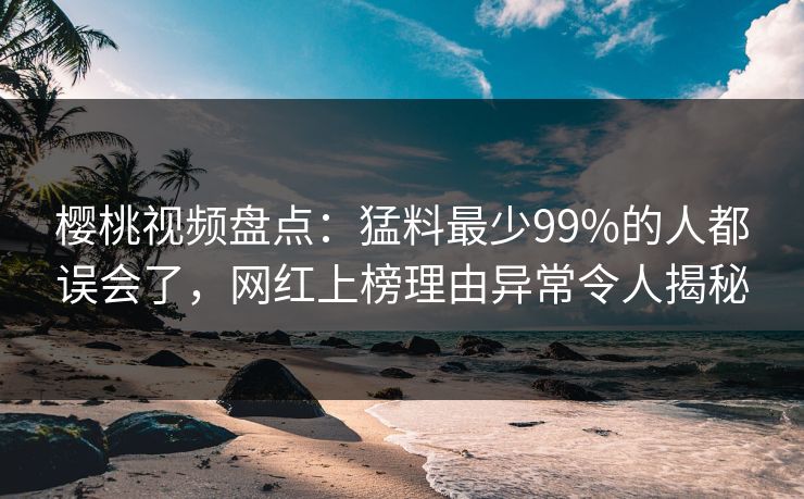樱桃视频盘点：猛料最少99%的人都误会了，网红上榜理由异常令人揭秘