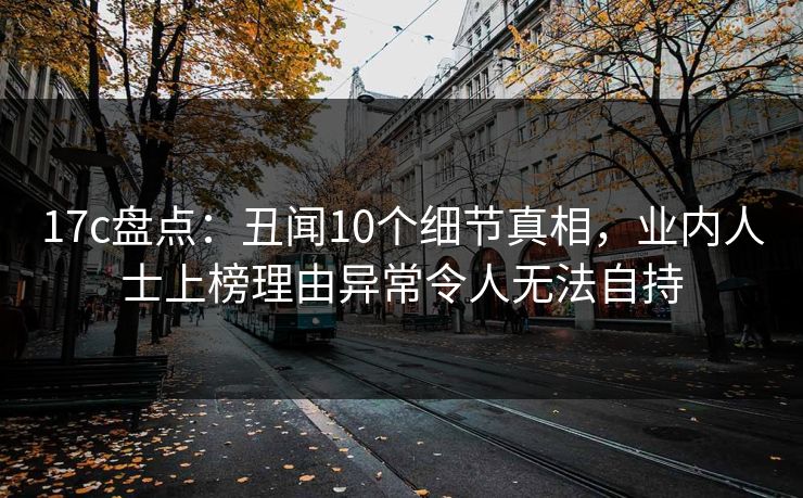 17c盘点：丑闻10个细节真相，业内人士上榜理由异常令人无法自持