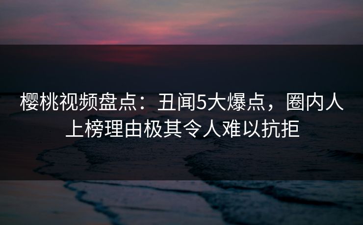 樱桃视频盘点：丑闻5大爆点，圈内人上榜理由极其令人难以抗拒