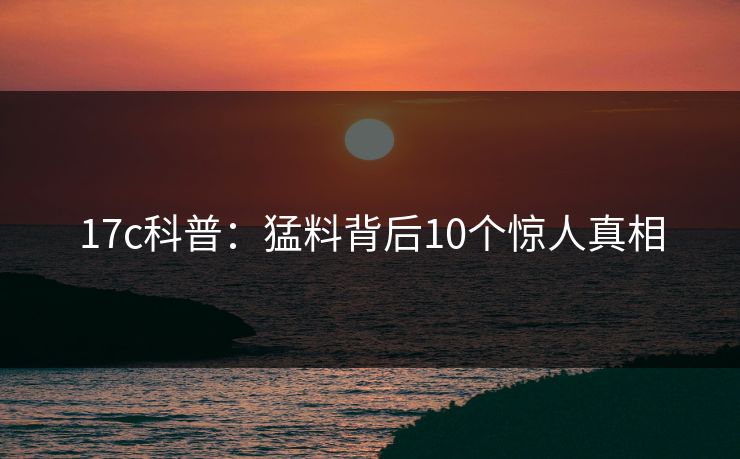 17c科普：猛料背后10个惊人真相
