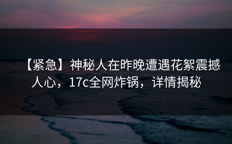 【紧急】神秘人在昨晚遭遇花絮震撼人心,17c全网炸锅,详情揭秘 【紧急】神秘人在昨晚遭遇花絮震撼人心,17c全网炸锅,详情揭秘
