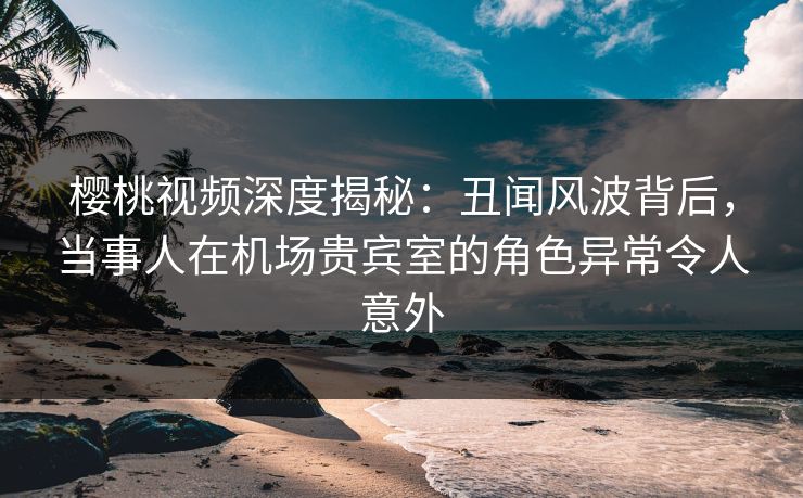 樱桃视频深度揭秘：丑闻风波背后，当事人在机场贵宾室的角色异常令人意外