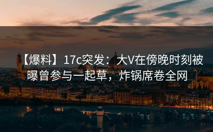 【爆料】17c突发：大V在傍晚时刻被曝曾参与一起草，炸锅席卷全网
