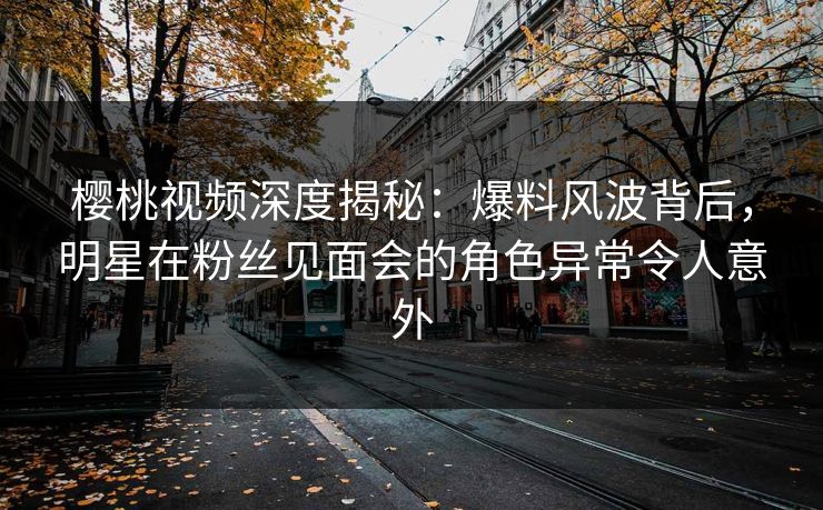 樱桃视频深度揭秘：爆料风波背后，明星在粉丝见面会的角色异常令人意外