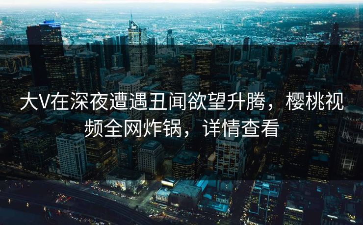 大V在深夜遭遇丑闻欲望升腾，樱桃视频全网炸锅，详情查看