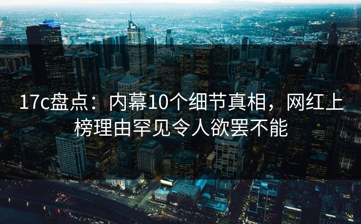 17c盘点:内幕10个细节真相,网红上榜理由罕见令人欲罢不能 17c盘点:内幕10个细节真相,网红上榜理由罕见令人欲罢不能