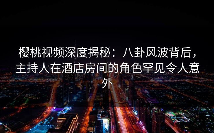 樱桃视频深度揭秘：八卦风波背后，主持人在酒店房间的角色罕见令人意外