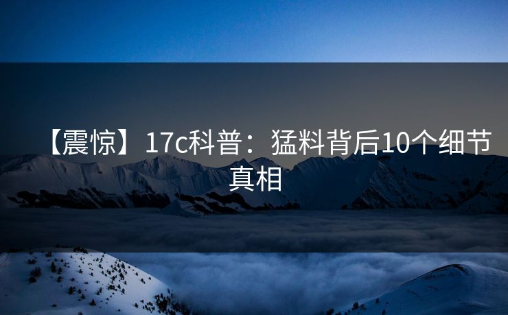 【震惊】17c科普：猛料背后10个细节真相
