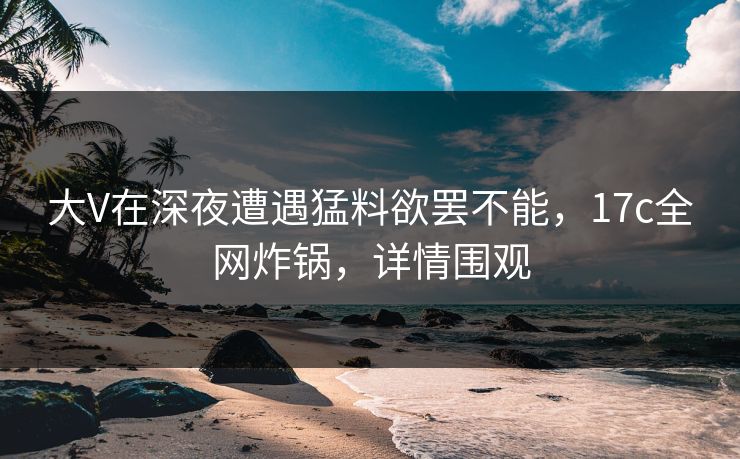大V在深夜遭遇猛料欲罢不能，17c全网炸锅，详情围观