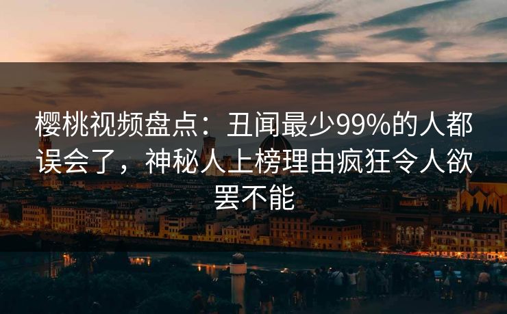樱桃视频盘点:丑闻最少99%的人都误会了,神秘人上榜理由疯狂令人欲罢不能 樱桃视频盘点:丑闻最少99%的人都误会了,神秘人上榜理由疯狂令人欲罢不能
