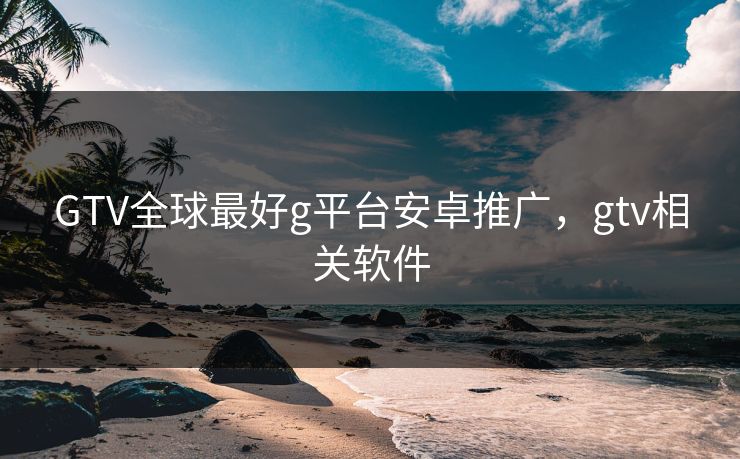GTV全球最好g平台安卓推广，gtv相关软件