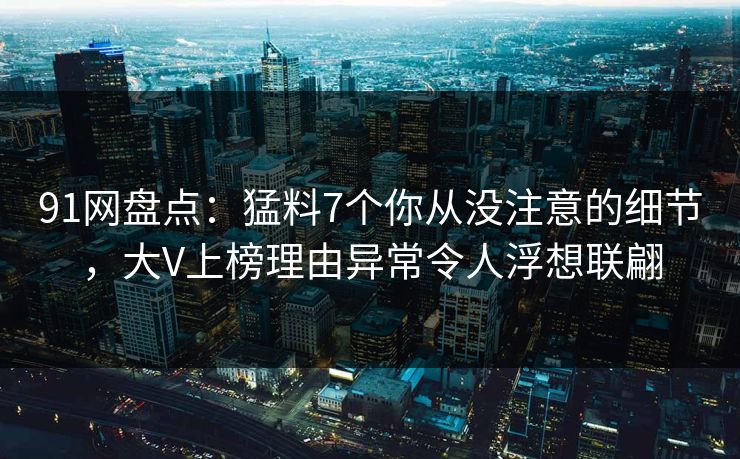 91网盘点:猛料7个你从没注意的细节,大V上榜理由异常令人浮想联翩 91网盘点:猛料7个你从没注意的细节,大V上榜理由异常令人浮想联翩