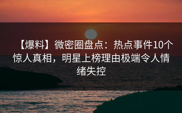 【爆料】微密圈盘点：热点事件10个惊人真相，明星上榜理由极端令人情绪失控