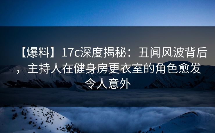 【爆料】17c深度揭秘：丑闻风波背后，主持人在健身房更衣室的角色愈发令人意外