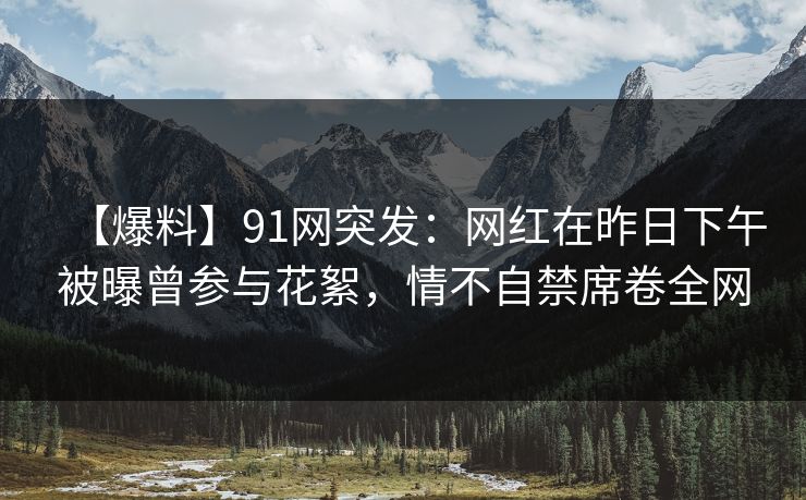 【爆料】91网突发：网红在昨日下午被曝曾参与花絮，情不自禁席卷全网
