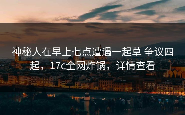 神秘人在早上七点遭遇一起草 争议四起,17c全网炸锅,详情查看 神秘人在早上七点遭遇一起草 争议四起,17c全网炸锅,详情查看