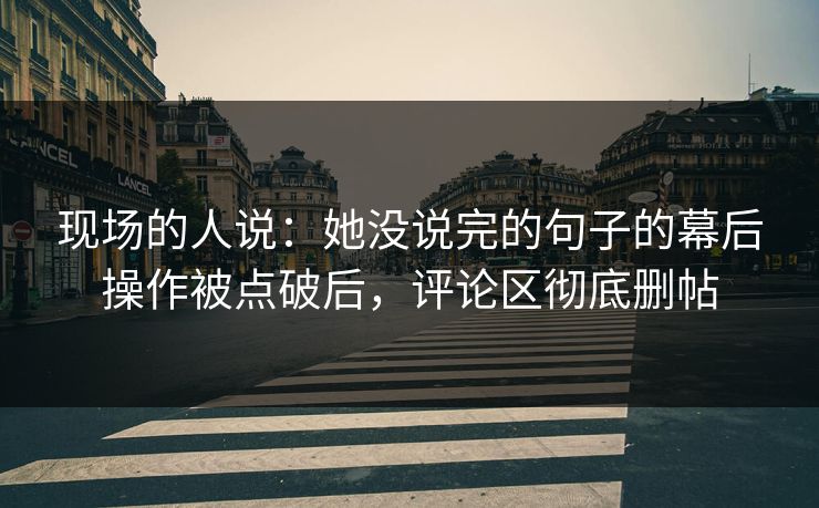 现场的人说：她没说完的句子的幕后操作被点破后，评论区彻底删帖