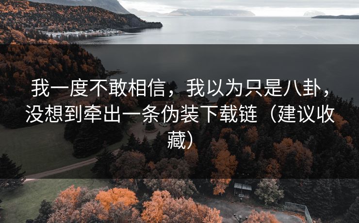 我一度不敢相信,我以为只是八卦,没想到牵出一条伪装下载链(建议收藏) 我一度不敢相信,我以为只是八卦,没想到牵出一条伪装下载链(建议收藏)