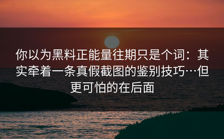 你以为黑料正能量往期只是个词：其实牵着一条真假截图的鉴别技巧…但更可怕的在后面