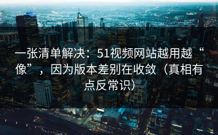 一张清单解决:51视频网站越用越“像”,因为版本差别在收敛(真相有点反常识) 一张清单解决:51视频网站越用越“像”,因为版本差别在收敛(真相有点反常识)