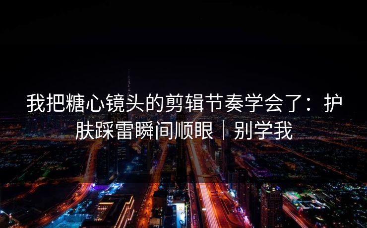 我把糖心镜头的剪辑节奏学会了：护肤踩雷瞬间顺眼｜别学我