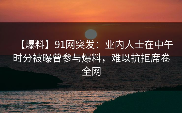【爆料】91网突发：业内人士在中午时分被曝曾参与爆料，难以抗拒席卷全网