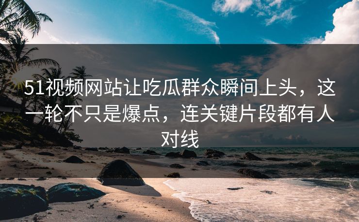 51视频网站让吃瓜群众瞬间上头，这一轮不只是爆点，连关键片段都有人对线