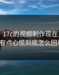 说真的，17c的视频制作现在变了——我有点心慌到底怎么回事?